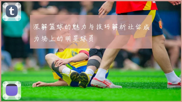 深解篮球的魅力与技巧解析让你成为场上的明星球员