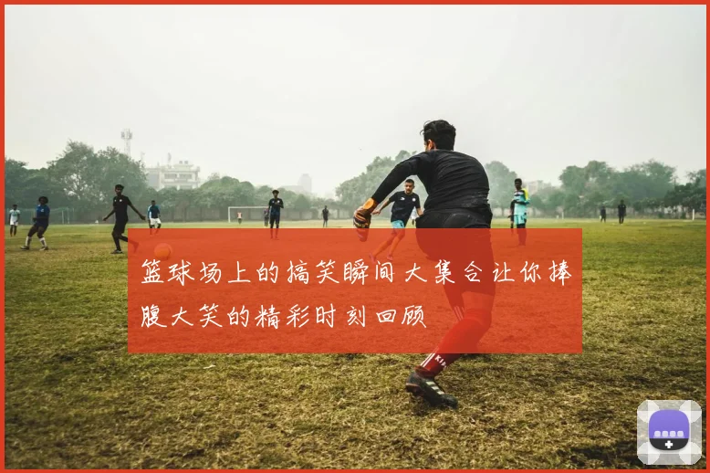 篮球场上的搞笑瞬间大集合让你捧腹大笑的精彩时刻回顾