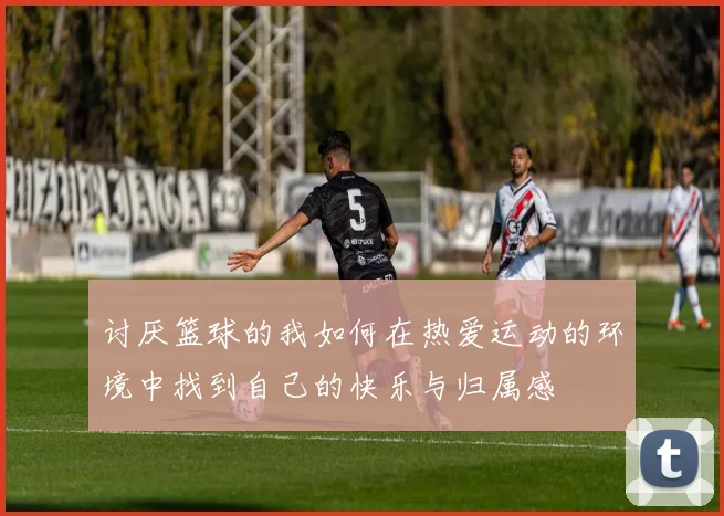 讨厌篮球的我如何在热爱运动的环境中找到自己的快乐与归属感