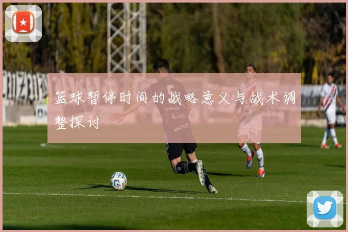 篮球暂停时间的战略意义与战术调整探讨