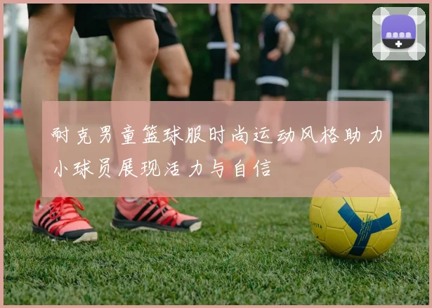 耐克男童篮球服时尚运动风格助力小球员展现活力与自信