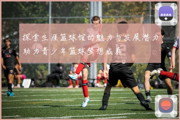 探索生涯篮球馆的魅力与发展潜力助力青少年篮球梦想成真