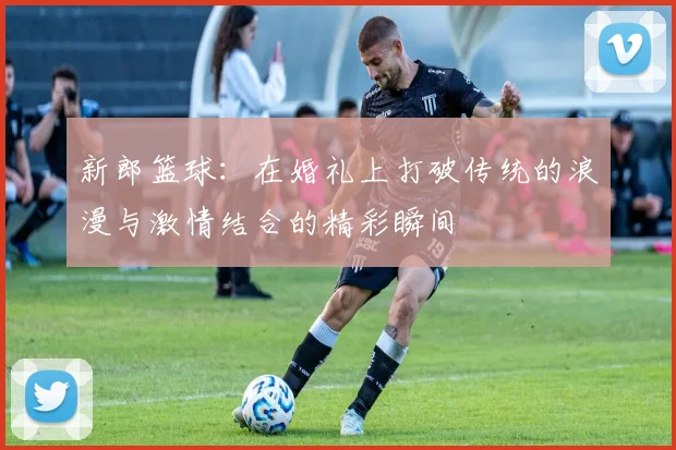 新郎篮球：在婚礼上打破传统的浪漫与激情结合的精彩瞬间